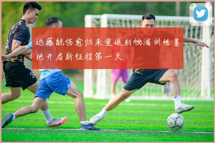 远藤航伤愈归来重返利物浦训练基地开启新征程第一天