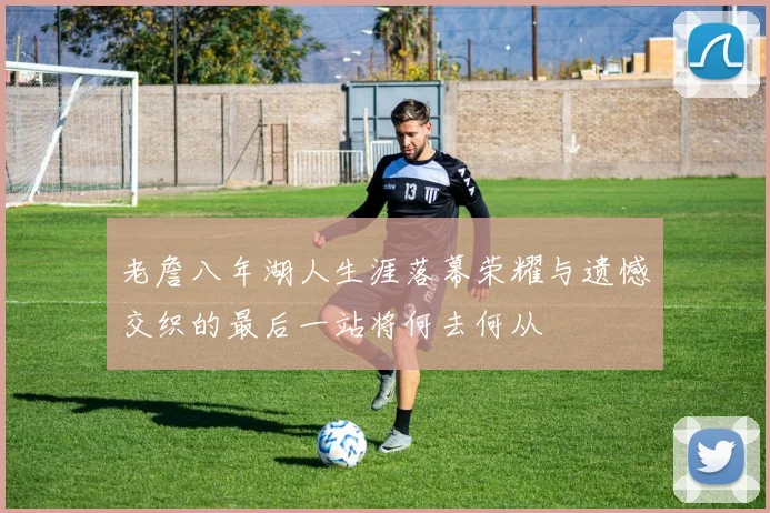老詹八年湖人生涯落幕荣耀与遗憾交织的最后一站将何去何从