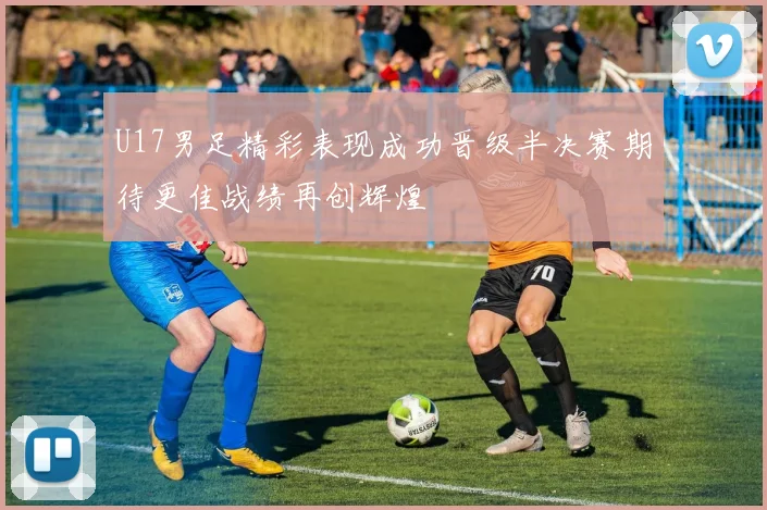 U17男足精彩表现成功晋级半决赛期待更佳战绩再创辉煌