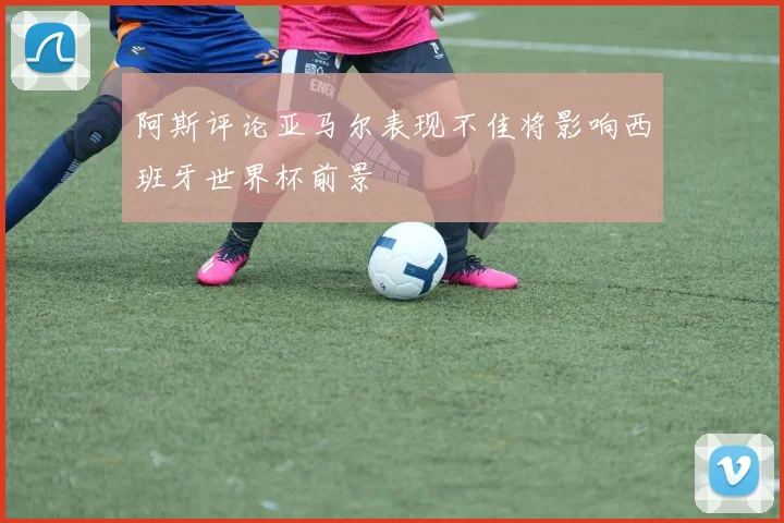 阿斯评论亚马尔表现不佳将影响西班牙世界杯前景