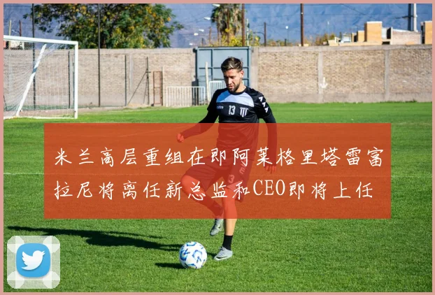 米兰高层重组在即阿莱格里塔雷富拉尼将离任新总监和CEO即将上任