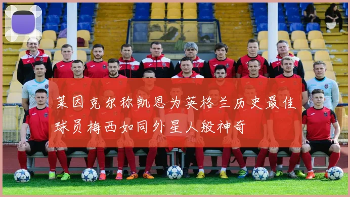 莱因克尔称凯恩为英格兰历史最佳球员梅西如同外星人般神奇