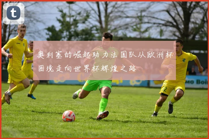 奥利塞的崛起助力法国队从欧洲杯困境走向世界杯辉煌之路