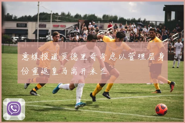 意媒报道莫德里奇考虑以管理层身份重返皇马离开米兰