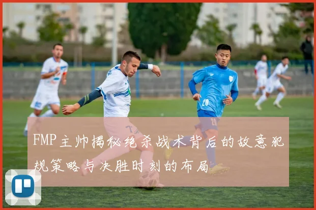 FMP主帅揭秘绝杀战术背后的故意犯规策略与决胜时刻的布局