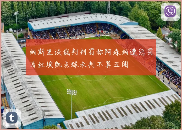 纳斯里谈裁判判罚称阿森纳遭惩罚马杜埃凯点球未判不算丑闻
