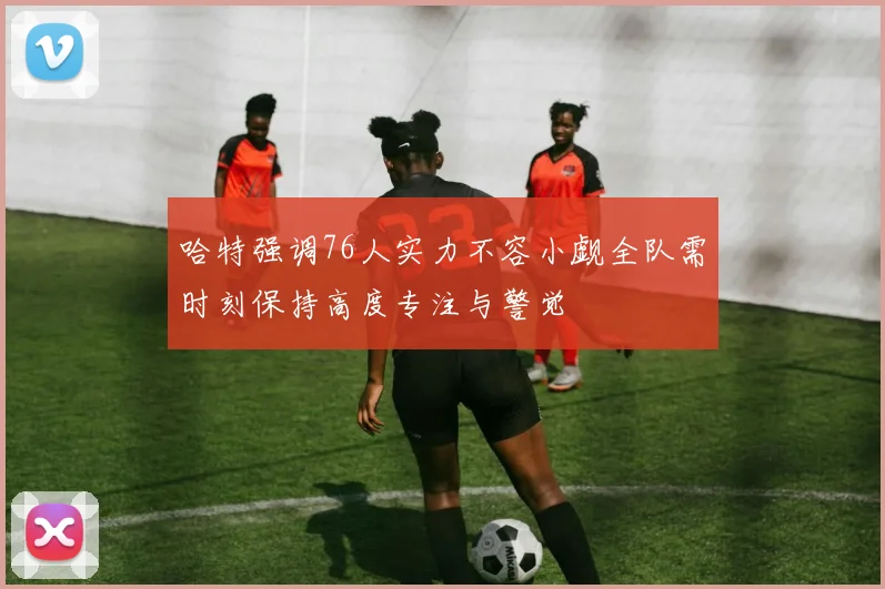 哈特强调76人实力不容小觑全队需时刻保持高度专注与警觉